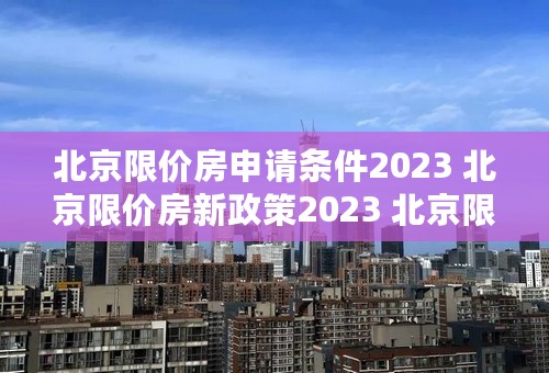 北京限价房申请条件2023 北京限价房新政策2023 北京限价房的房价多少