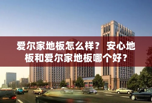 爱尔家地板怎么样？ 安心地板和爱尔家地板哪个好？