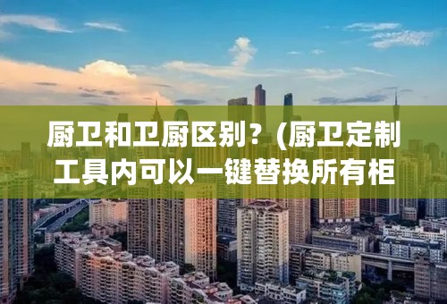 厨卫和卫厨区别？(厨卫定制工具内可以一键替换所有柜体风格吗)