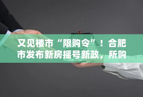 又见楼市“限购令”！合肥市发布新房摇号新政，所购房源3年内不得交易