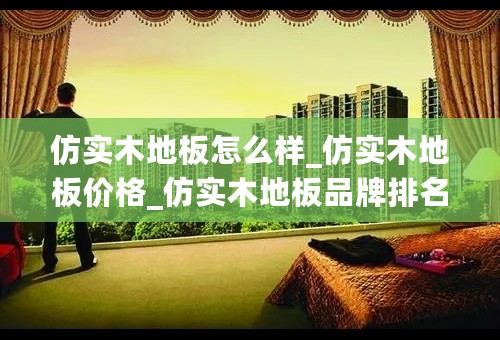 仿实木地板怎么样_仿实木地板价格_仿实木地板品牌排名