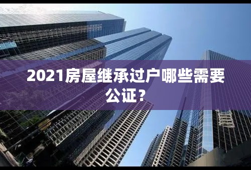 2021房屋继承过户哪些需要公证？