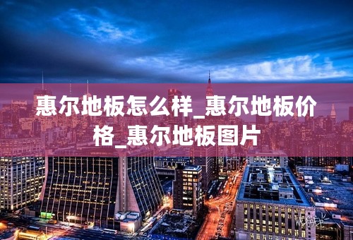 惠尔地板怎么样_惠尔地板价格_惠尔地板图片