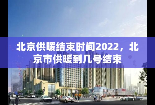 北京供暖结束时间2022，北京市供暖到几号结束