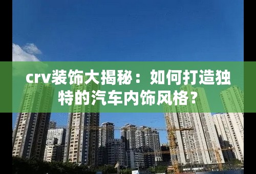 crv装饰大揭秘：如何打造独特的汽车内饰风格？