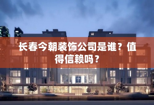 长春今朝装饰公司是谁？值得信赖吗？