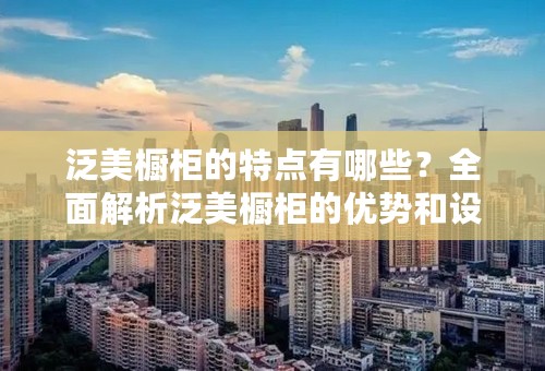 泛美橱柜的特点有哪些？全面解析泛美橱柜的优势和设计理念