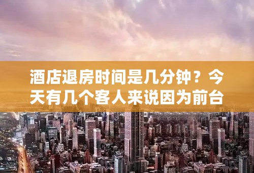 酒店退房时间是几分钟？今天有几个客人来说因为前台退房慢导致火车没有赶上，让前台承担车票费误工费酒店