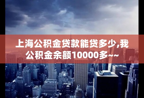 上海公积金贷款能贷多少,我公积金余额10000多~~