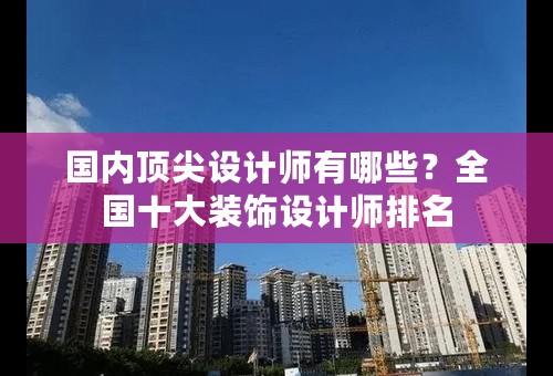 国内顶尖设计师有哪些？全国十大装饰设计师排名