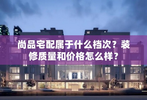 尚品宅配属于什么档次？装修质量和价格怎么样？