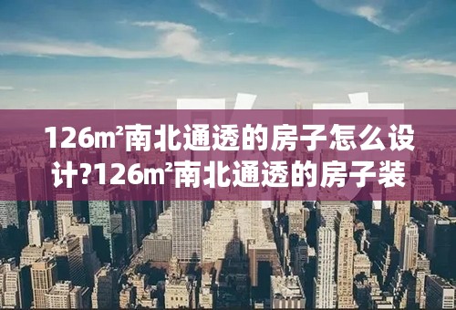 126㎡南北通透的房子怎么设计?126㎡南北通透的房子装修图