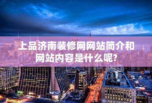 上品济南装修网网站简介和网站内容是什么呢?