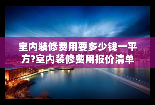 室内装修费用要多少钱一平方?室内装修费用报价清单