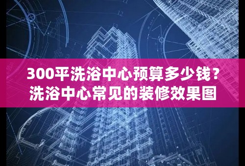 300平洗浴中心预算多少钱？洗浴中心常见的装修效果图鉴赏