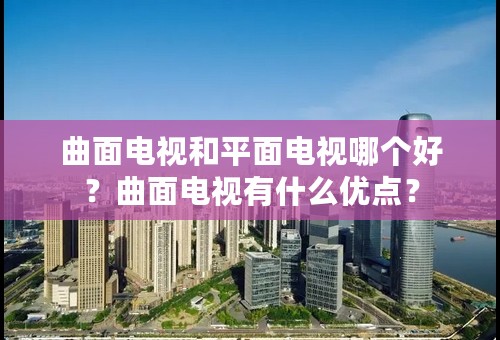 曲面电视和平面电视哪个好？曲面电视有什么优点？