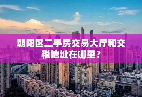 朝阳区二手房交易大厅和交税地址在哪里？