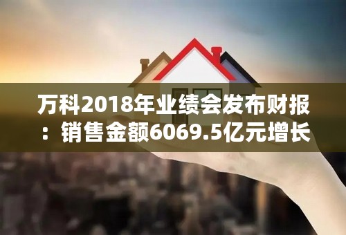 万科2018年业绩会发布财报：销售金额6069.5亿元增长14.5%