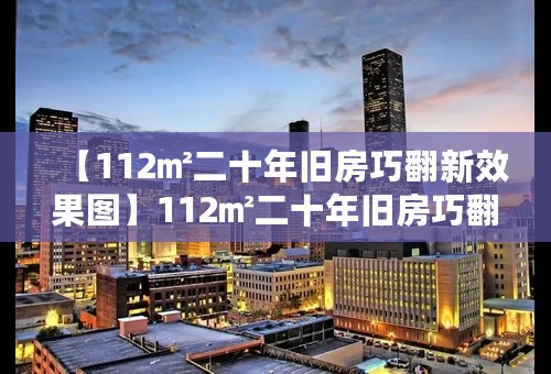 【112㎡二十年旧房巧翻新效果图】112㎡二十年旧房巧翻新案例