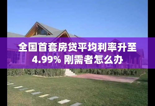 全国首套房贷平均利率升至4.99% 刚需者怎么办