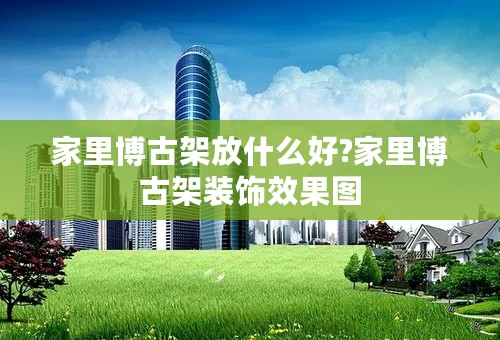 家里博古架放什么好?家里博古架装饰效果图