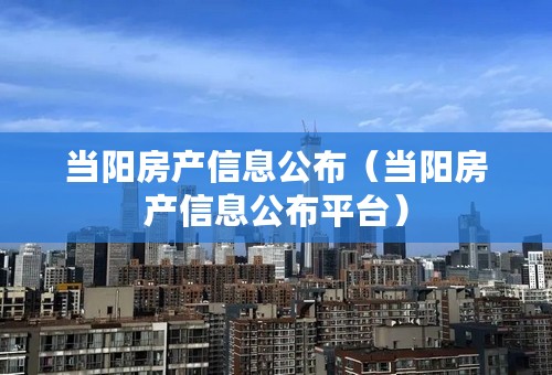 当阳房产信息公布（当阳房产信息公布平台）