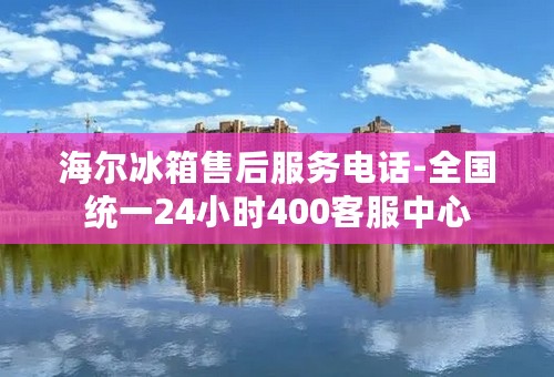 海尔冰箱售后服务电话-全国统一24小时400客服中心