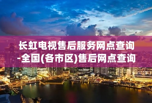 长虹电视售后服务网点查询-全国(各市区)售后网点查询