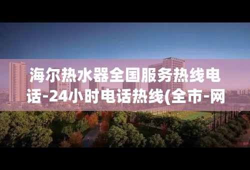 海尔热水器全国服务热线电话-24小时电话热线(全市-网点)