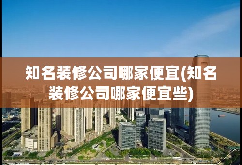 知名装修公司哪家便宜(知名装修公司哪家便宜些)