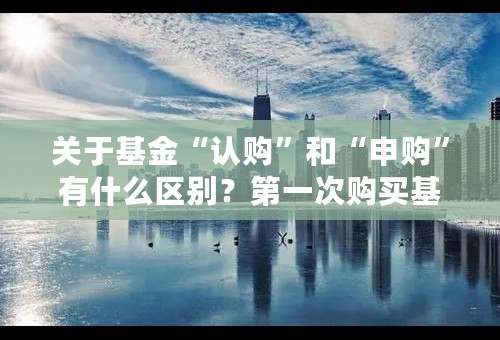 关于基金“认购”和“申购”有什么区别？第一次购买基金是认购吗？多谢！