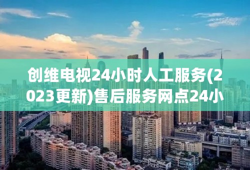 创维电视24小时人工服务(2023更新)售后服务网点24小时