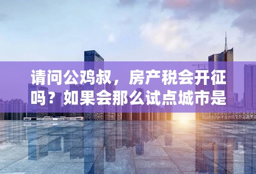 请问公鸡叔，房产税会开征吗？如果会那么试点城市是哪些？大约什么时候开征？ 阿海