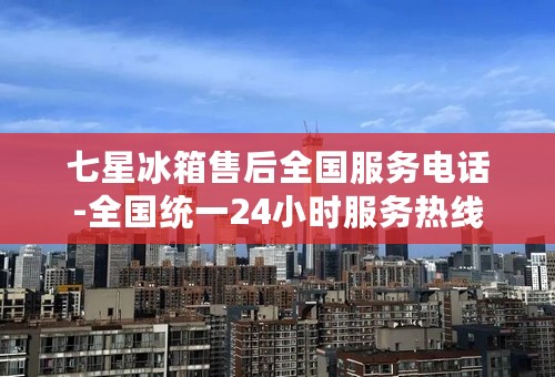 七星冰箱售后全国服务电话-全国统一24小时服务热线