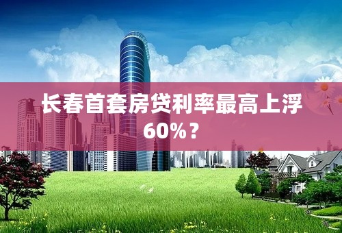 长春首套房贷利率最高上浮60%？