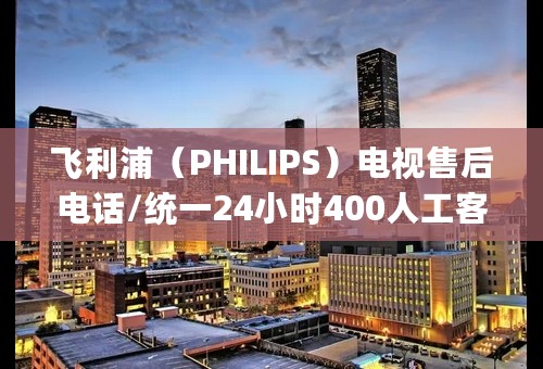 飞利浦（PHILIPS）电视售后电话/统一24小时400人工客服专线(400)