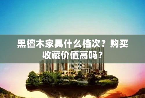 黑檀木家具什么档次？购买收藏价值高吗？