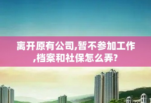 离开原有公司,暂不参加工作,档案和社保怎么弄?