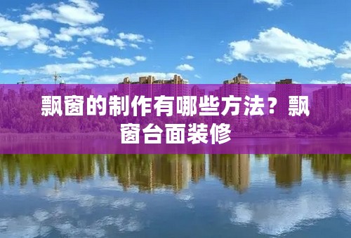 飘窗的制作有哪些方法？飘窗台面装修