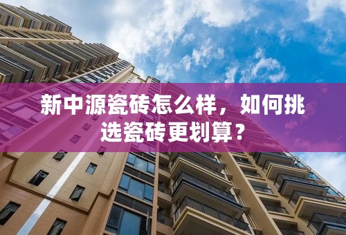 新中源瓷砖怎么样，如何挑选瓷砖更划算？