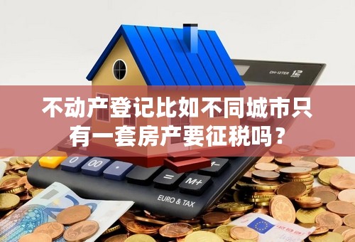 不动产登记比如不同城市只有一套房产要征税吗？