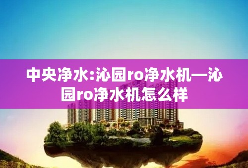 中央净水:沁园ro净水机—沁园ro净水机怎么样