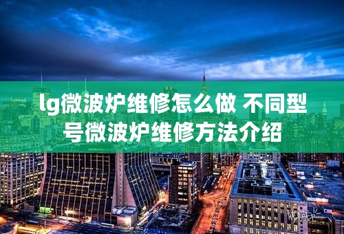 lg微波炉维修怎么做 不同型号微波炉维修方法介绍