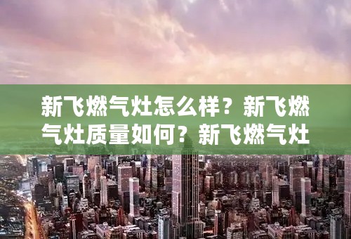 新飞燃气灶怎么样？新飞燃气灶质量如何？新飞燃气灶如何点火