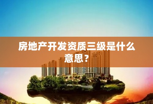 房地产开发资质三级是什么意思？