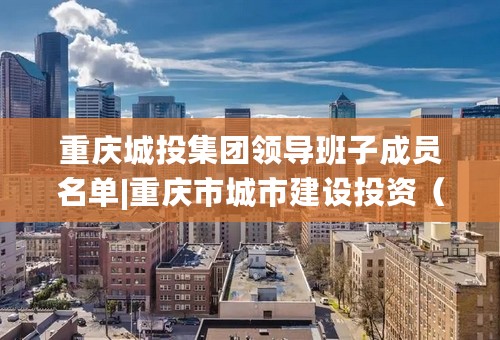 重庆城投集团领导班子成员名单|重庆市城市建设投资（集团）有限公司