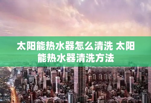 太阳能热水器怎么清洗 太阳能热水器清洗方法