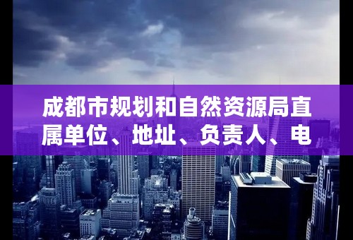 成都市规划和自然资源局直属单位、地址、负责人、电话