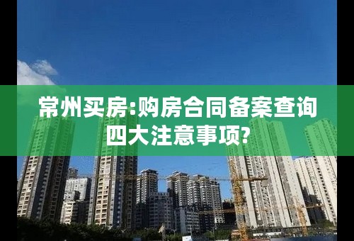 常州买房:购房合同备案查询四大注意事项?