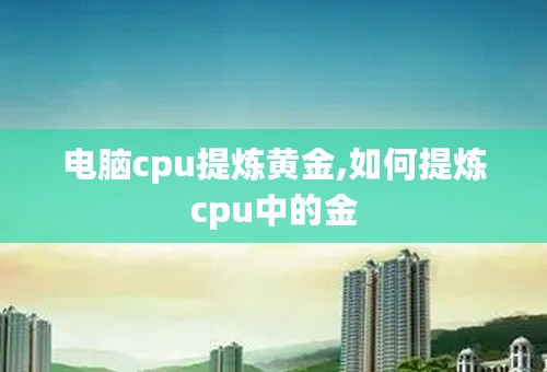 电脑cpu提炼黄金,如何提炼cpu中的金